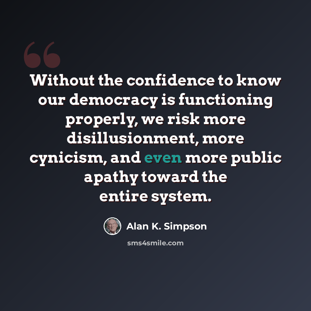 “Without the confidence to know our democracy is functioning properly, we risk more disillusionment, more cynicism, and even more public apathy toward the entire system.” quote by Alan K. Simpson