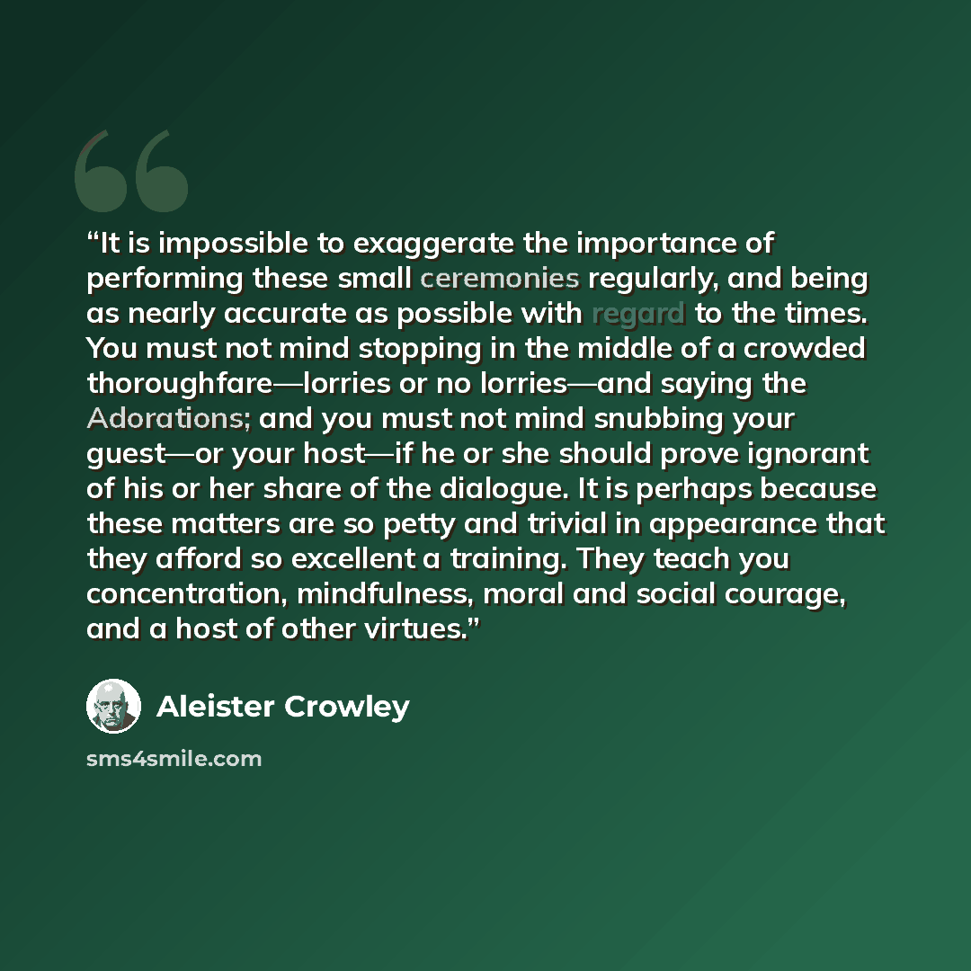 “It is impossible to exaggerate the importance of performing these small ceremonies regularly, and being as nearly accurate as possible with regard to the times. You must not mind stopping in the middle of a crowded thoroughfare—lorries or no lorries—and saying the Adorations; and you must not mind…” quote by Aleister Crowley