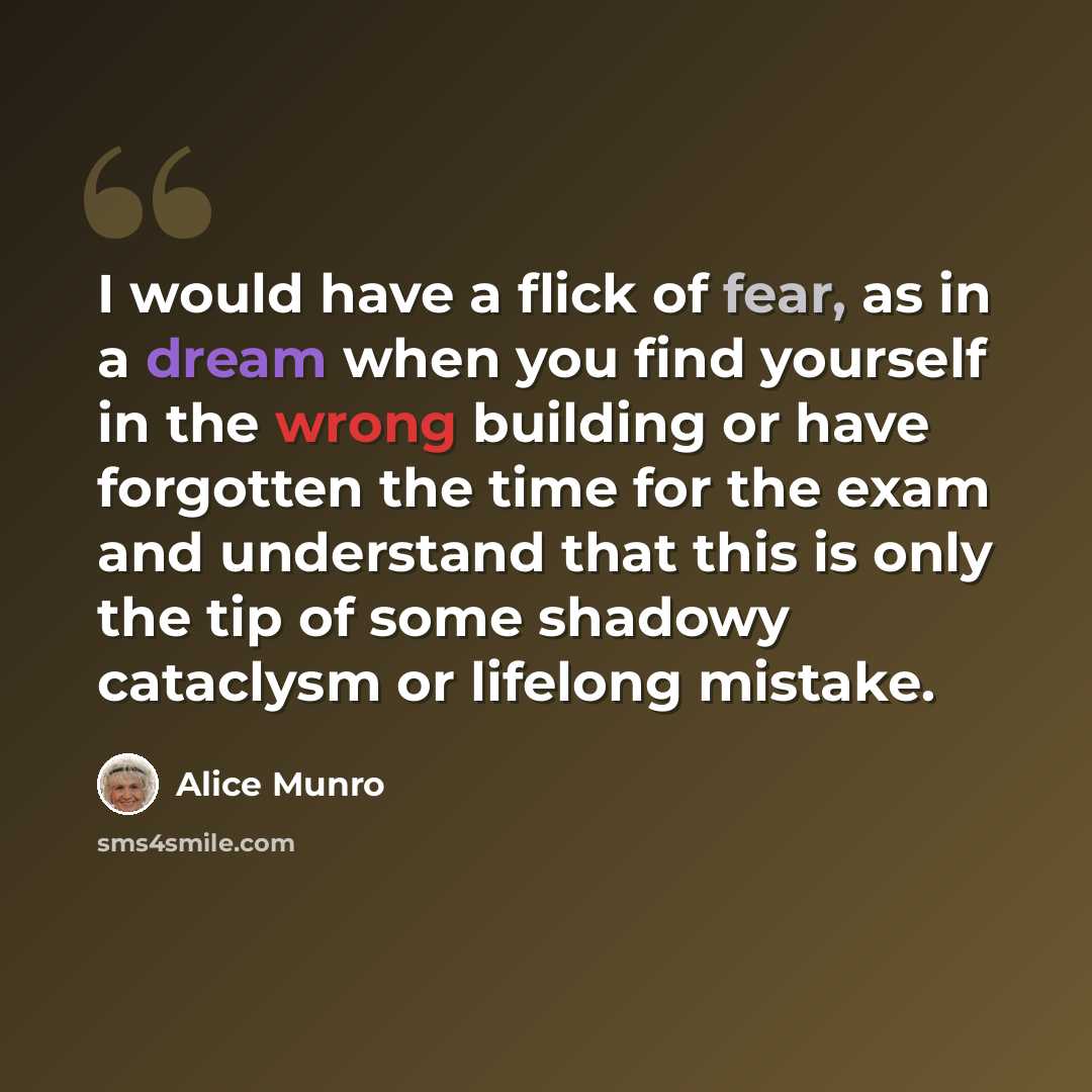 “I would have a flick of fear, as in a dream when you find yourself in the wrong building or have forgotten the time for the exam and understand that this is only the tip of some shadowy cataclysm or lifelong mistake.” quote by Alice Munro