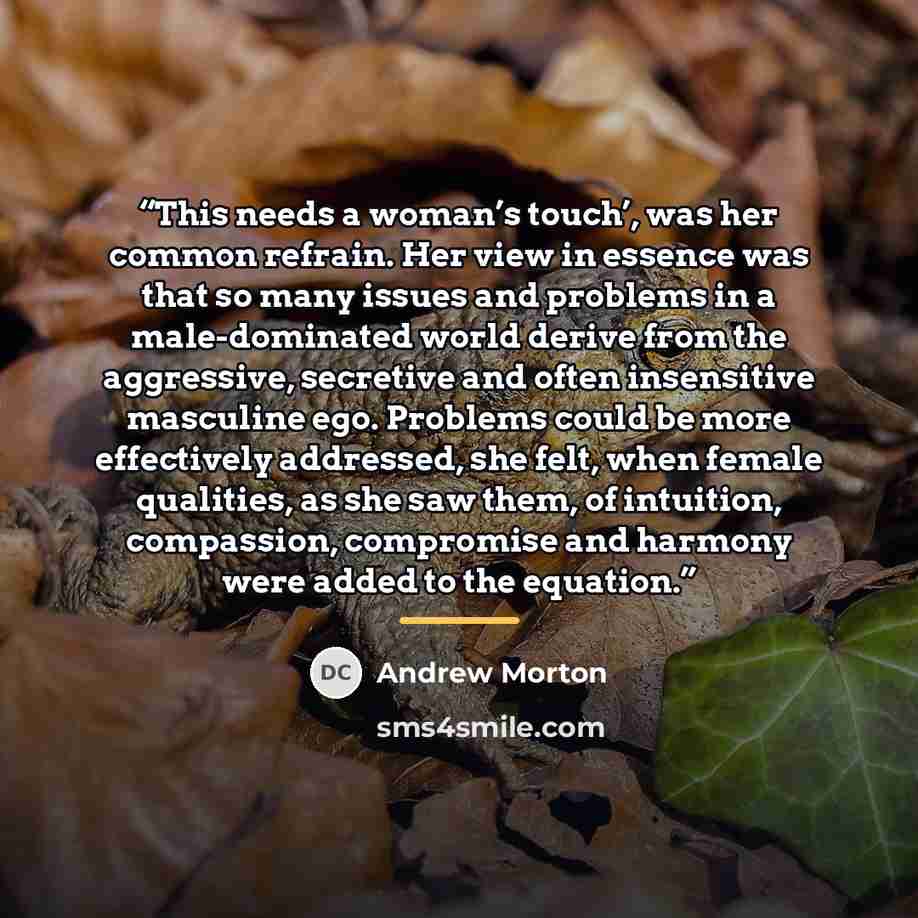 “This needs a woman’s touch’, was her common refrain. Her view in essence was that so many issues and problems in a male-dominated world derive from the aggressive, secretive and often insensitive masculine ego. Problems could be more effectively addressed, she felt, when female qualities, as she…” quote by Andrew Morton