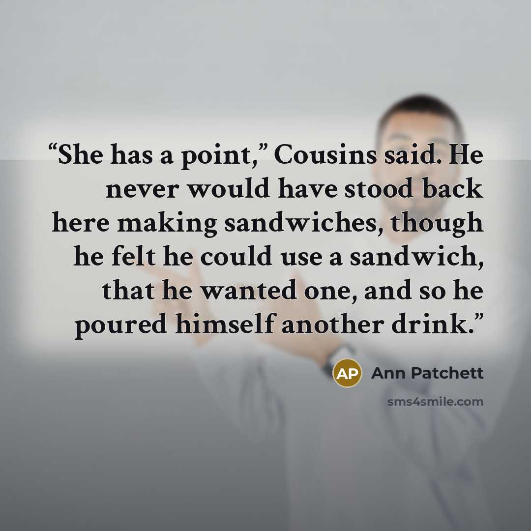 “She has a point,” Cousins said. He never would have stood back here making sandwiches, though he felt he could use a sandwich, that he wanted one, and so he poured himself another drink.” quote by Ann Patchett