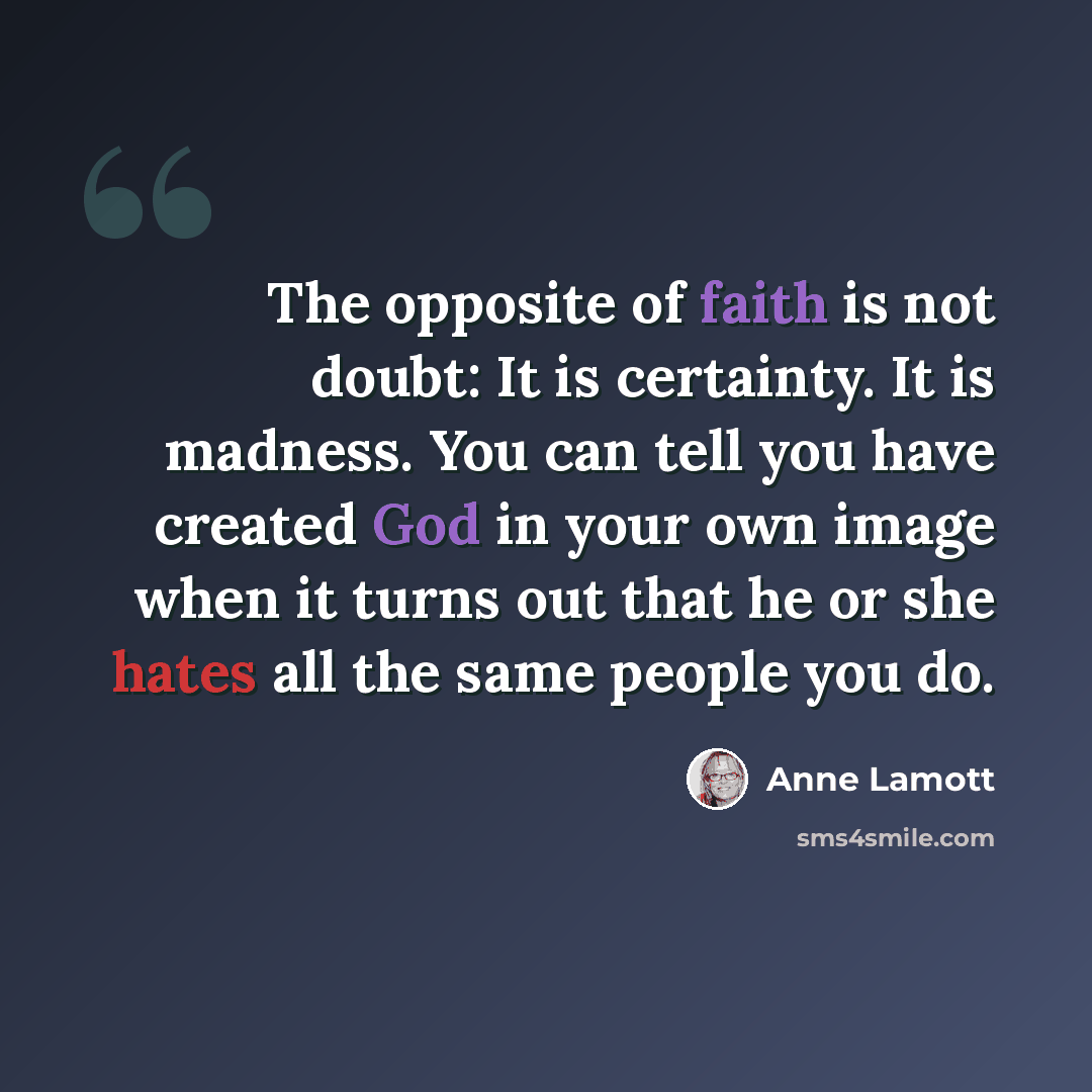 “The opposite of faith is not doubt: It is certainty. It is madness. You can tell you have created God in your own image when it turns out that he or she hates all the same people you do.” quote by Anne Lamott
