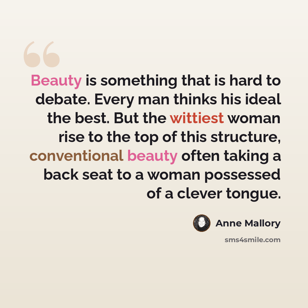 “Beauty is something that is hard to debate. Every man thinks his ideal the best. But the wittiest woman rise to the top of this structure, conventional beauty often taking a back seat to a woman possessed of a clever tongue.” quote by Anne Mallory