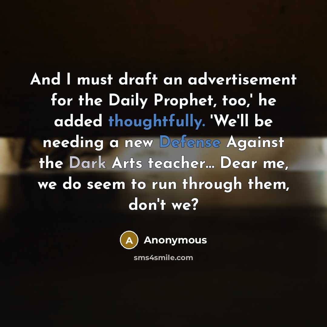 “And I must draft an advertisement for the Daily Prophet, too,' he added thoughtfully. 'We'll be needing a new Defense Against the Dark Arts teacher… Dear me, we do seem to run through them, don't we?” quote by Anonymous