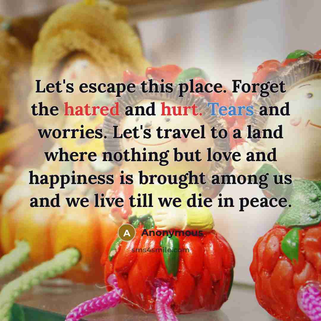 “Let's escape this place. Forget the hatred and hurt. Tears and worries. Let's travel to a land where nothing but love and happiness is brought among us and we live till we die in peace.” quote by Anonymous