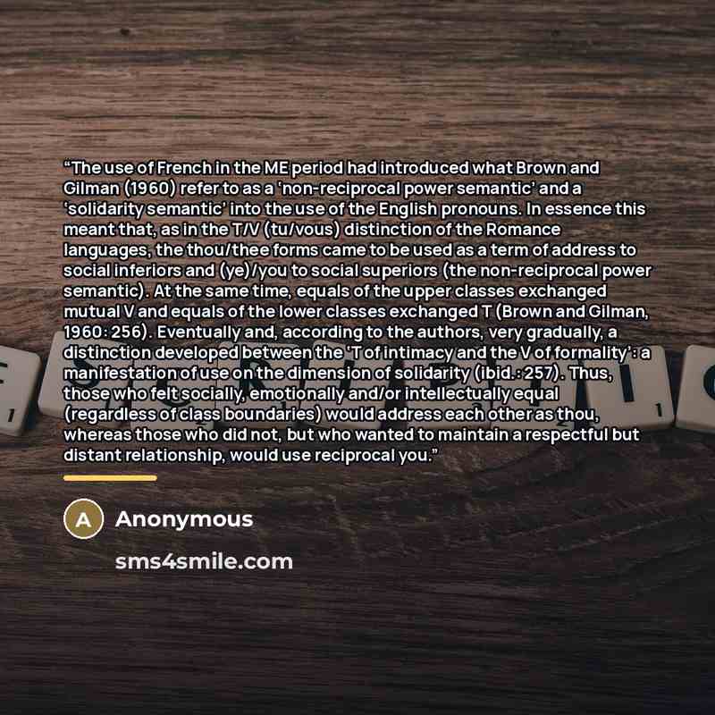 “The use of French in the ME period had introduced what Brown and Gilman (1960) refer to as a ‘non-reciprocal power semantic’ and a ‘solidarity semantic’ into the use of the English pronouns. In essence this meant that, as in the T/V (tu/vous) distinction of the Romance languages, the thou/thee…” quote by Anonymous