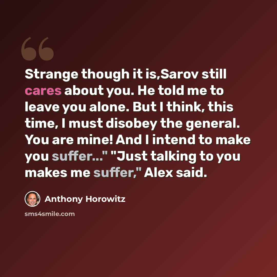 “Strange though it is,Sarov still cares about you. He told me to leave you alone. But I think, this time, I must disobey the general. You are mine! And I intend to make you suffer..." "Just talking to you makes me suffer," Alex said.” quote by Anthony Horowitz