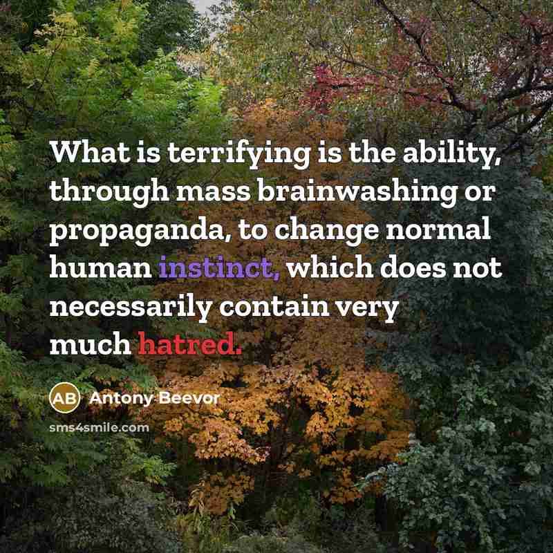 “What is terrifying is the ability, through mass brainwashing or propaganda, to change normal human instinct, which does not necessarily contain very much hatred.” quote by Antony Beevor