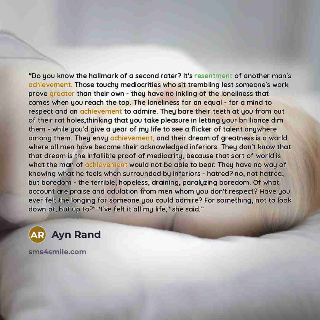 “Do you know the hallmark of a second rater? It's resentment of another man's achievement. Those touchy mediocrities who sit trembling lest someone's work prove greater than their own - they have no inkling of the loneliness that comes when you reach the top. The loneliness for an equal - for a…” quote by Ayn Rand