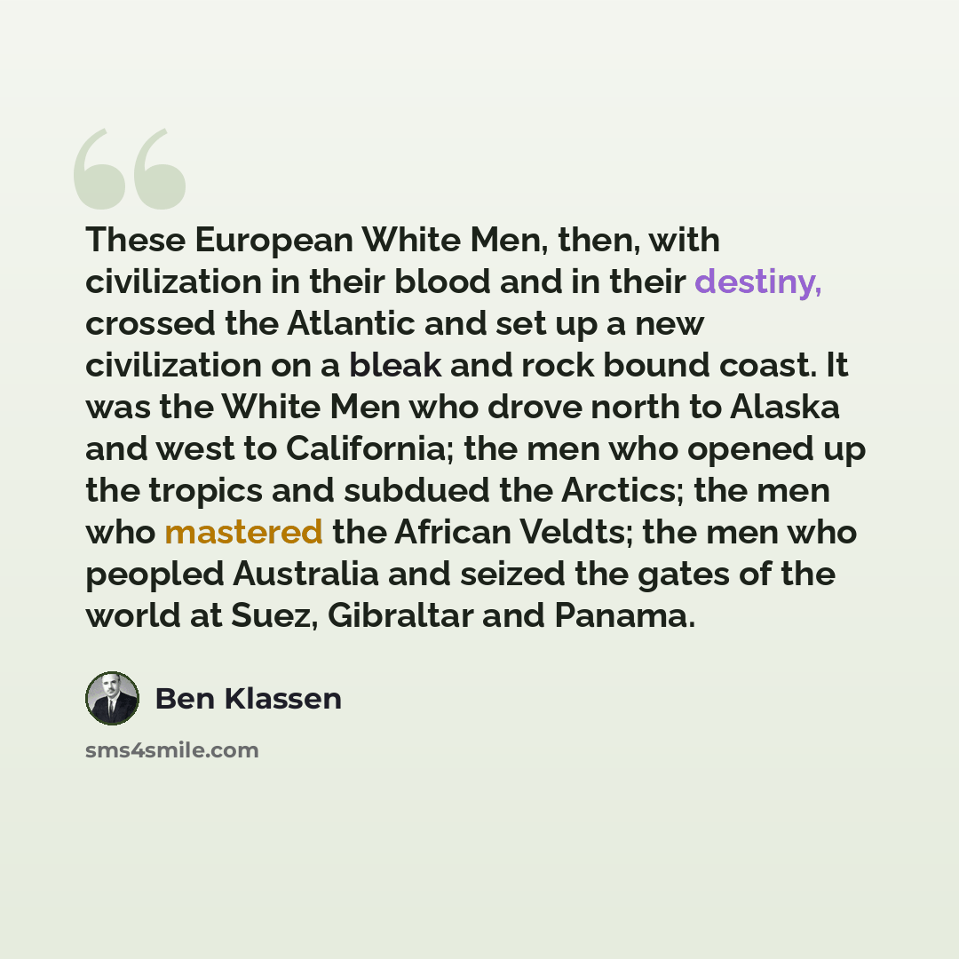 “These European White Men, then, with civilization in their blood and in their destiny, crossed the Atlantic and set up a new civilization on a bleak and rock bound coast. It was the White Men who drove north to Alaska and west to California; the men who opened up the tropics and subdued the…” quote by Ben Klassen