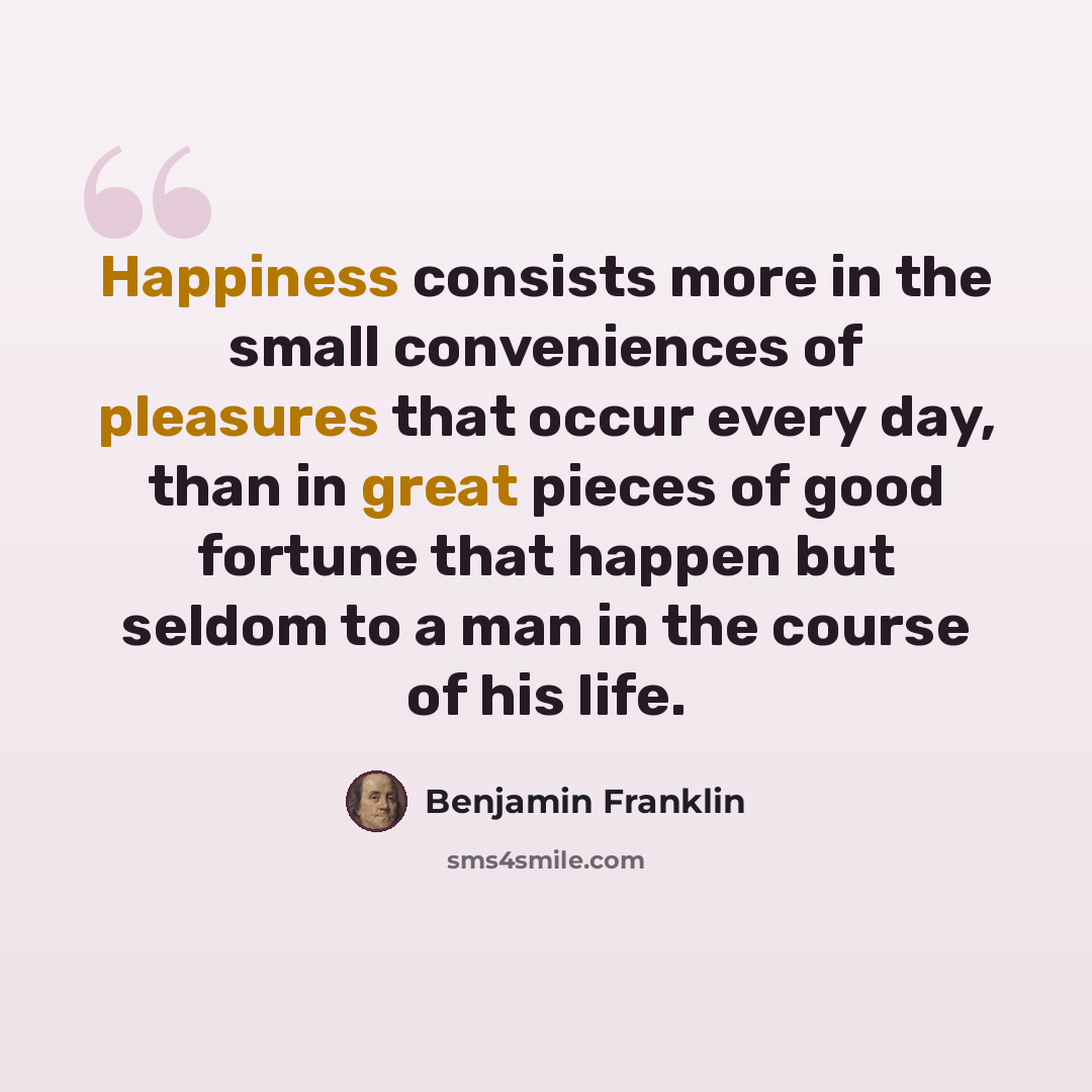 “Happiness consists more in the small conveniences of pleasures that occur every day, than in great pieces of good fortune that happen but seldom to a man in the course of his life.” quote by Benjamin Franklin