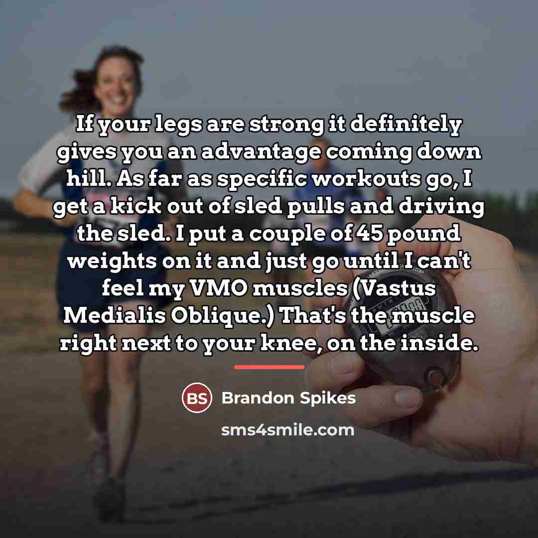 “If your legs are strong it definitely gives you an advantage coming down hill. As far as specific workouts go, I get a kick out of sled pulls and driving the sled. I put a couple of 45 pound weights on it and just go until I can't feel my VMO muscles (Vastus Medialis Oblique.) That's the muscle…” quote by Brandon Spikes