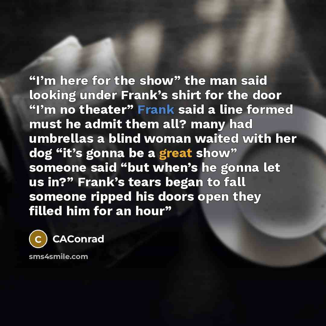 “I’m here for the show” the man said looking under Frank’s shirt for the door “I’m no theater” Frank said a line formed must he admit them all? many had umbrellas a blind woman waited with her dog “it’s gonna be a great show” someone said “but when’s he gonna let us in?” Frank’s tears began to fall…” quote by CAConrad