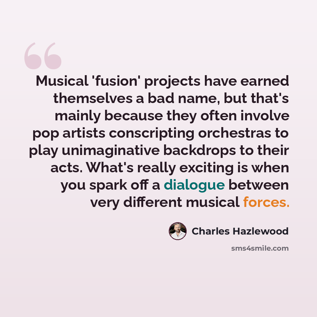 “Musical 'fusion' projects have earned themselves a bad name, but that's mainly because they often involve pop artists conscripting orchestras to play unimaginative backdrops to their acts. What's really exciting is when you spark off a dialogue between very different musical forces.” quote by Charles Hazlewood