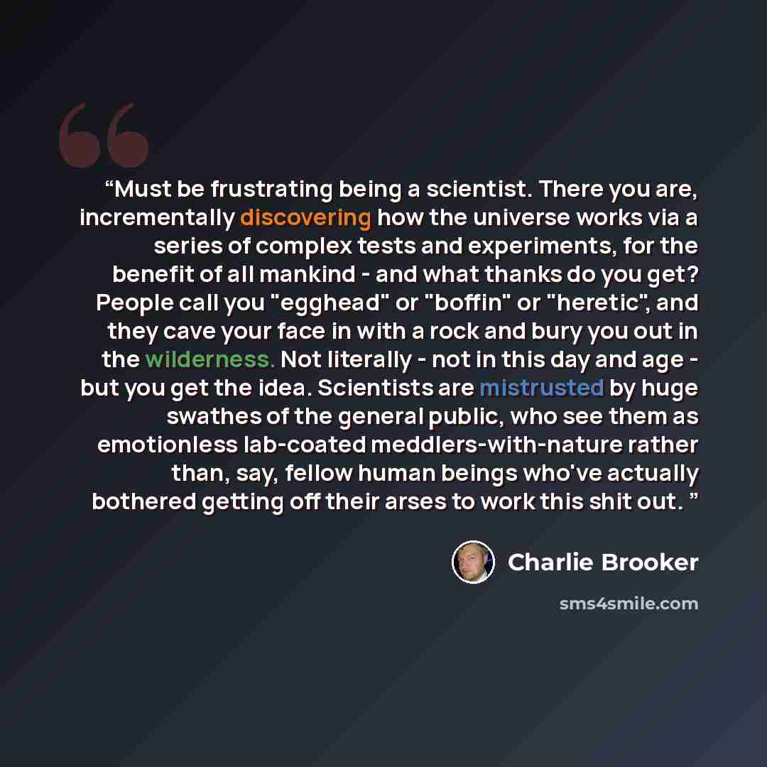 “Must be frustrating being a scientist. There you are, incrementally discovering how the universe works via a series of complex tests and experiments, for the benefit of all mankind - and what thanks do you get? People call you "egghead" or "boffin" or "heretic", and they cave your face in with a…” quote by Charlie Brooker