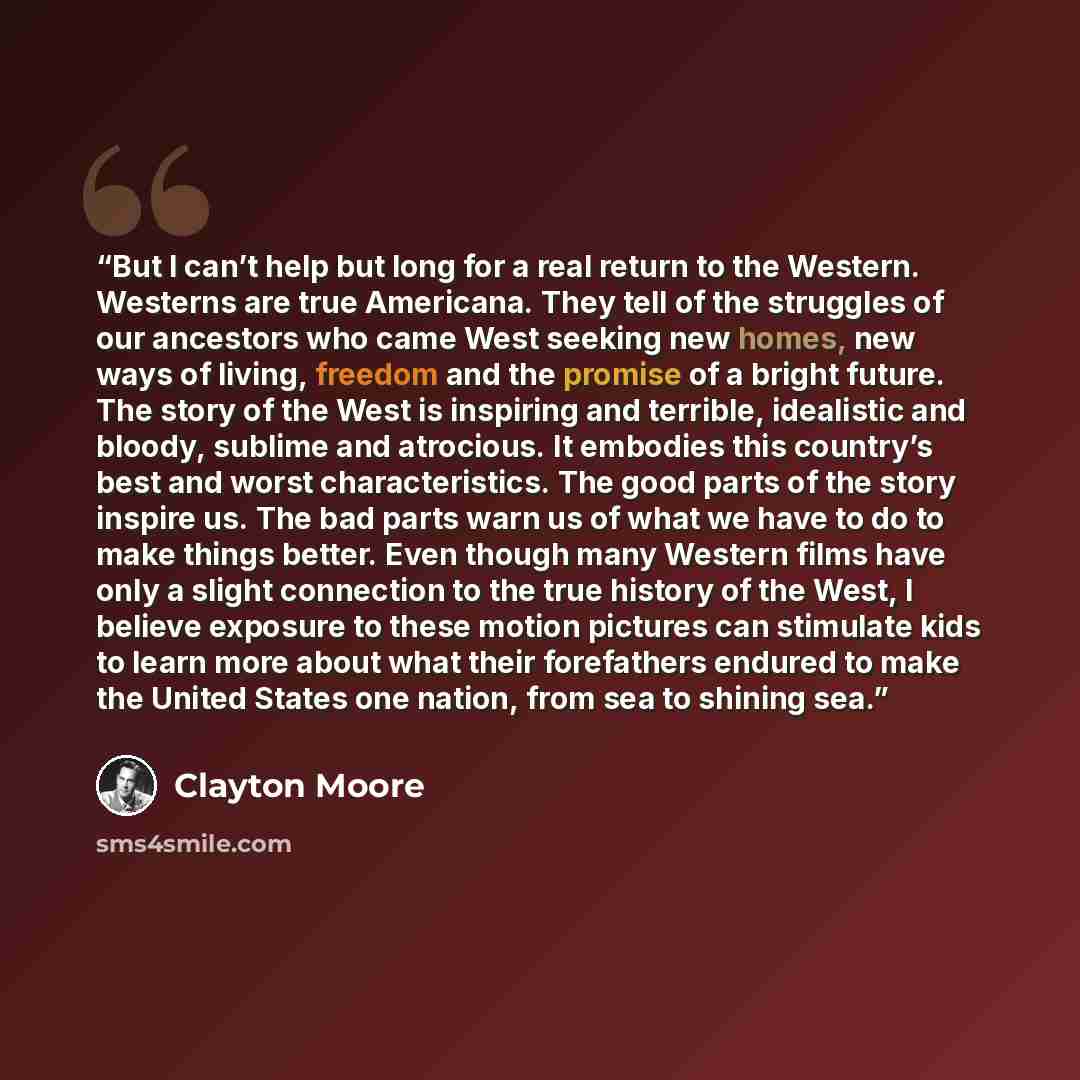 “But I can’t help but long for a real return to the Western. Westerns are true Americana. They tell of the struggles of our ancestors who came West seeking new homes, new ways of living, freedom and the promise of a bright future. The story of the West is inspiring and terrible, idealistic and…” quote by Clayton Moore