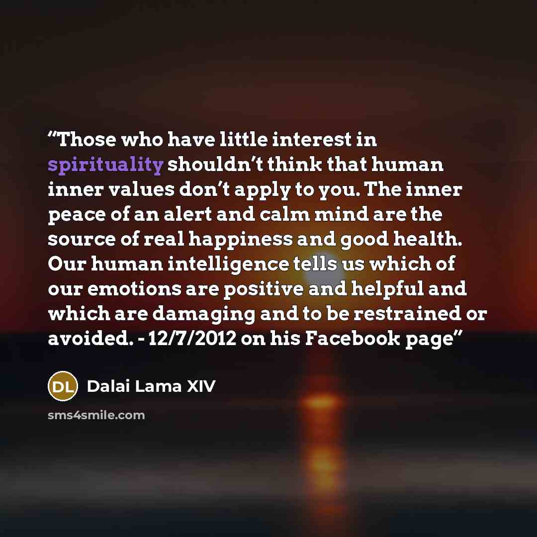 “Those who have little interest in spirituality shouldn’t think that human inner values don’t apply to you. The inner peace of an alert and calm mind are the source of real happiness and good health. Our human intelligence tells us which of our emotions are positive and helpful and which are…” quote by Dalai Lama XIV