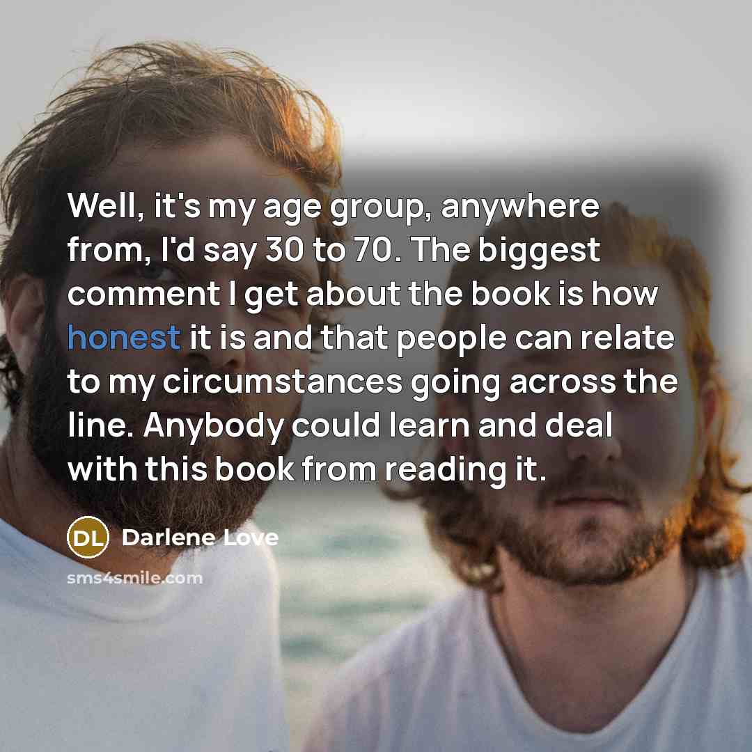 “Well, it's my age group, anywhere from, I'd say 30 to 70. The biggest comment I get about the book is how honest it is and that people can relate to my circumstances going across the line. Anybody could learn and deal with this book from reading it.” quote by Darlene Love