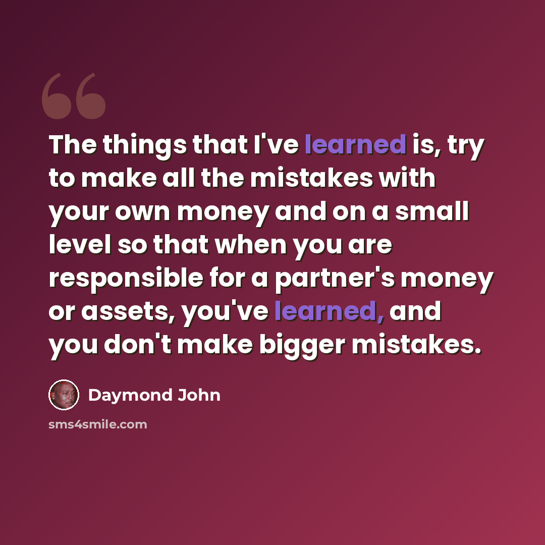 “The things that I've learned is, try to make all the mistakes with your own money and on a small level so that when you are responsible for a partner's money or assets, you've learned, and you don't make bigger mistakes.” quote by Daymond John