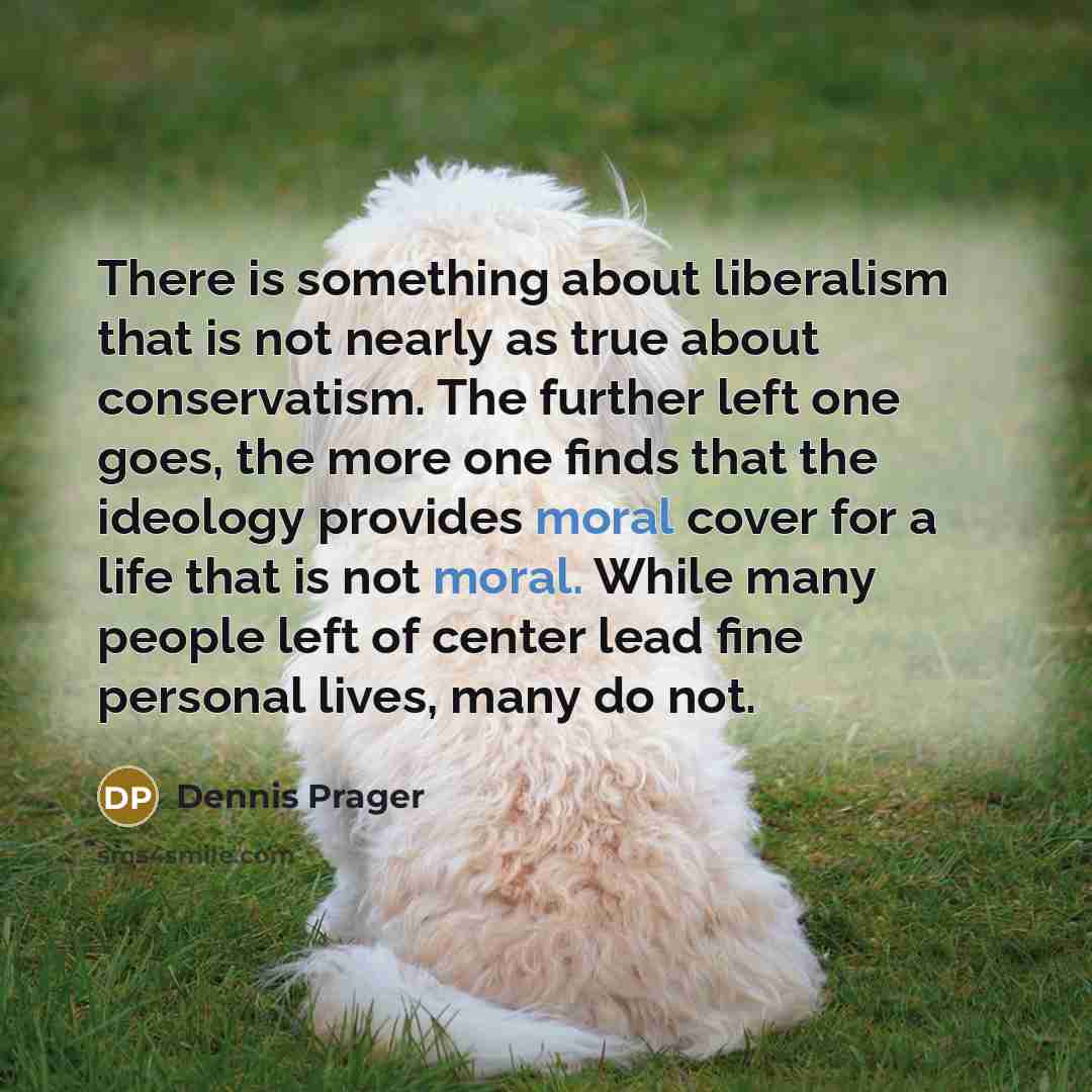 “There is something about liberalism that is not nearly as true about conservatism. The further left one goes, the more one finds that the ideology provides moral cover for a life that is not moral. While many people left of center lead fine personal lives, many do not.” quote by Dennis Prager