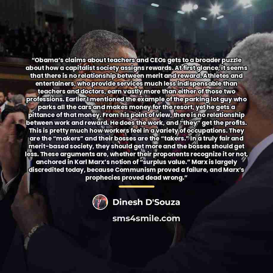 “Obama’s claims about teachers and CEOs gets to a broader puzzle about how a capitalist society assigns rewards. At first glance, it seems that there is no relationship between merit and reward. Athletes and entertainers, who provide services much less indispensable than teachers and doctors, earn…” quote by Dinesh D'Souza