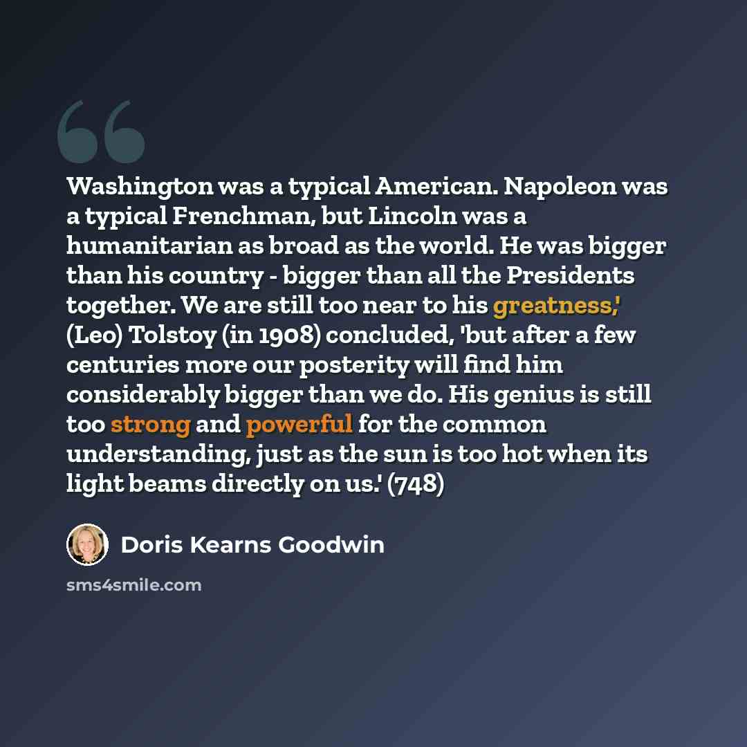“Washington was a typical American. Napoleon was a typical Frenchman, but Lincoln was a humanitarian as broad as the world. He was bigger than his country - bigger than all the Presidents together. We are still too near to his greatness,' (Leo) Tolstoy (in 1908) concluded, 'but after a few…” quote by Doris Kearns Goodwin