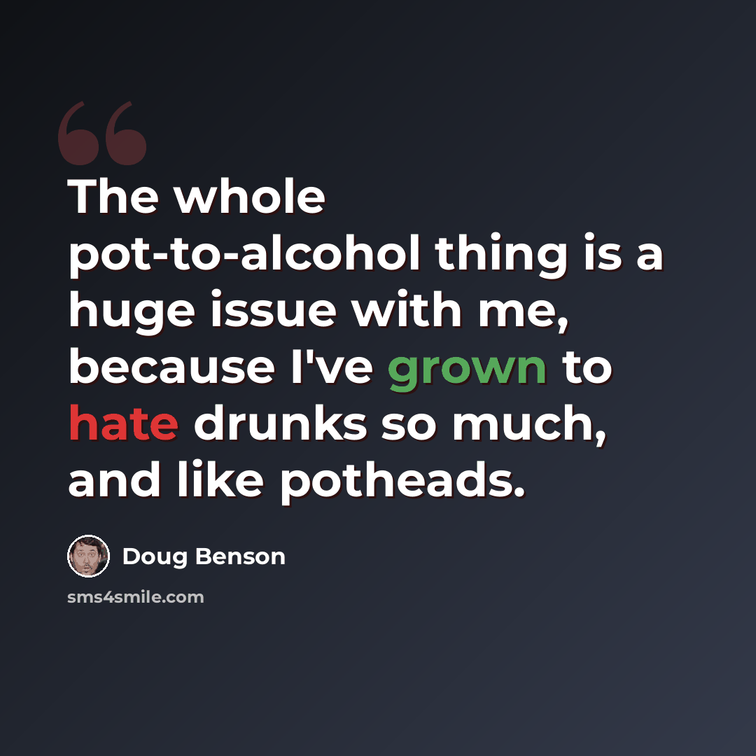 “The whole pot-to-alcohol thing is a huge issue with me, because I've grown to hate drunks so much, and like potheads.” quote by Doug Benson