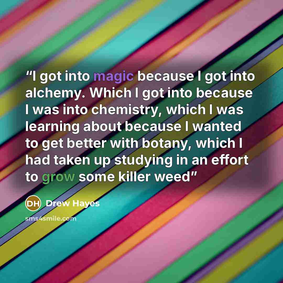 “I got into magic because I got into alchemy. Which I got into because I was into chemistry, which I was learning about because I wanted to get better with botany, which I had taken up studying in an effort to grow some killer weed” quote by Drew Hayes