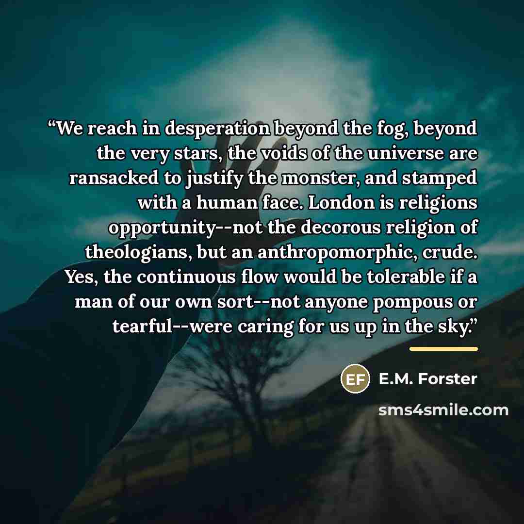 “We reach in desperation beyond the fog, beyond the very stars, the voids of the universe are ransacked to justify the monster, and stamped with a human face. London is religions opportunity--not the decorous religion of theologians, but an anthropomorphic, crude. Yes, the continuous flow would be…” quote by E.M. Forster