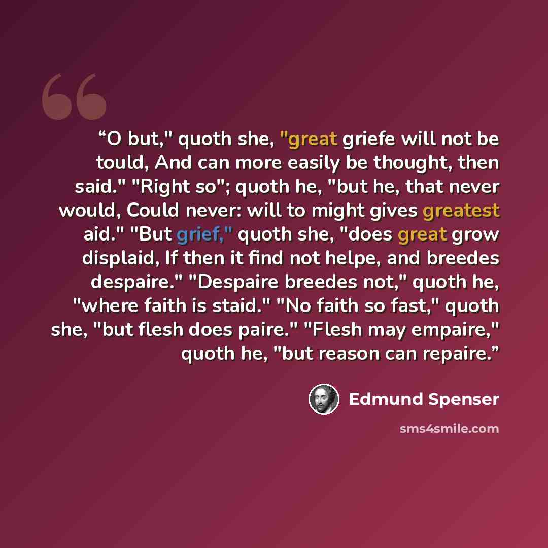 “O but," quoth she, "great griefe will not be tould, And can more easily be thought, then said." "Right so"; quoth he, "but he, that never would, Could never: will to might gives greatest aid." "But grief," quoth she, "does great grow displaid, If then it find not helpe, and breedes despaire."…” quote by Edmund Spenser