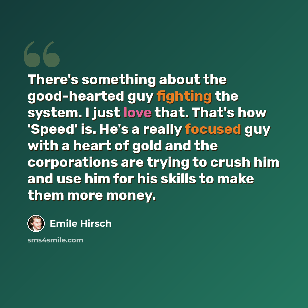 “There's something about the good-hearted guy fighting the system. I just love that. That's how 'Speed' is. He's a really focused guy with a heart of gold and the corporations are trying to crush him and use him for his skills to make them more money.” quote by Emile Hirsch