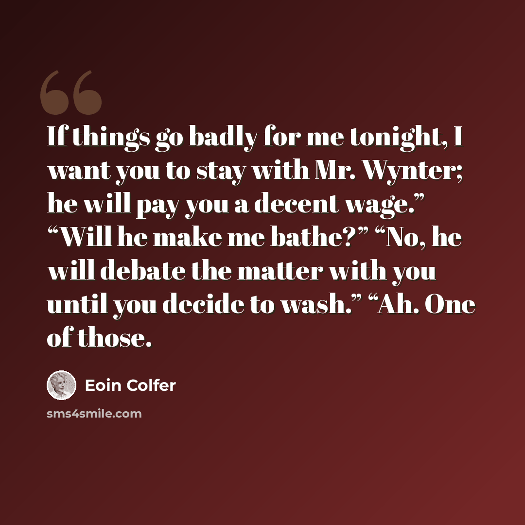 “If things go badly for me tonight, I want you to stay with Mr. Wynter; he will pay you a decent wage.” “Will he make me bathe?” “No, he will debate the matter with you until you decide to wash.” “Ah. One of those.” quote by Eoin Colfer