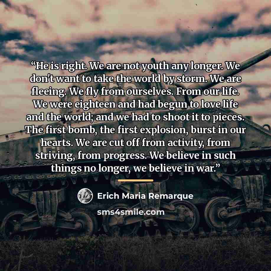 “He is right. We are not youth any longer. We don't want to take the world by storm. We are fleeing. We fly from ourselves. From our life. We were eighteen and had begun to love life and the world; and we had to shoot it to pieces. The first bomb, the first explosion, burst in our hearts. We are…” quote by Erich Maria Remarque