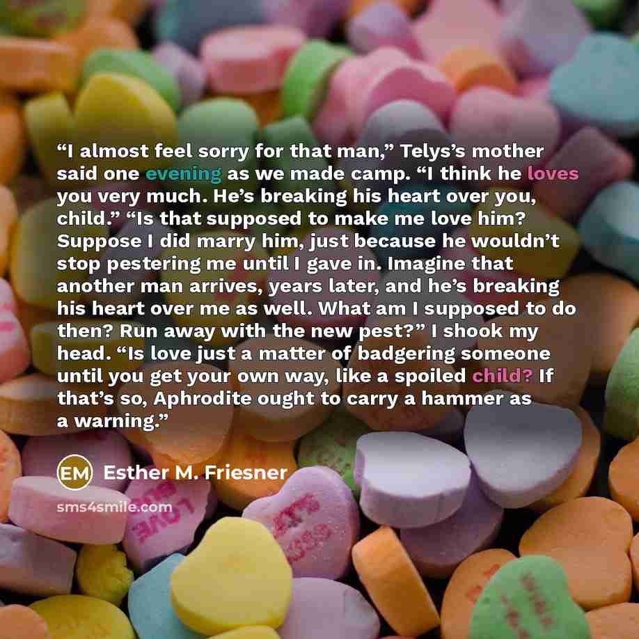 “I almost feel sorry for that man,” Telys’s mother said one evening as we made camp. “I think he loves you very much. He’s breaking his heart over you, child.” “Is that supposed to make me love him? Suppose I did marry him, just because he wouldn’t stop pestering me until I gave in. Imagine that…” quote by Esther M. Friesner