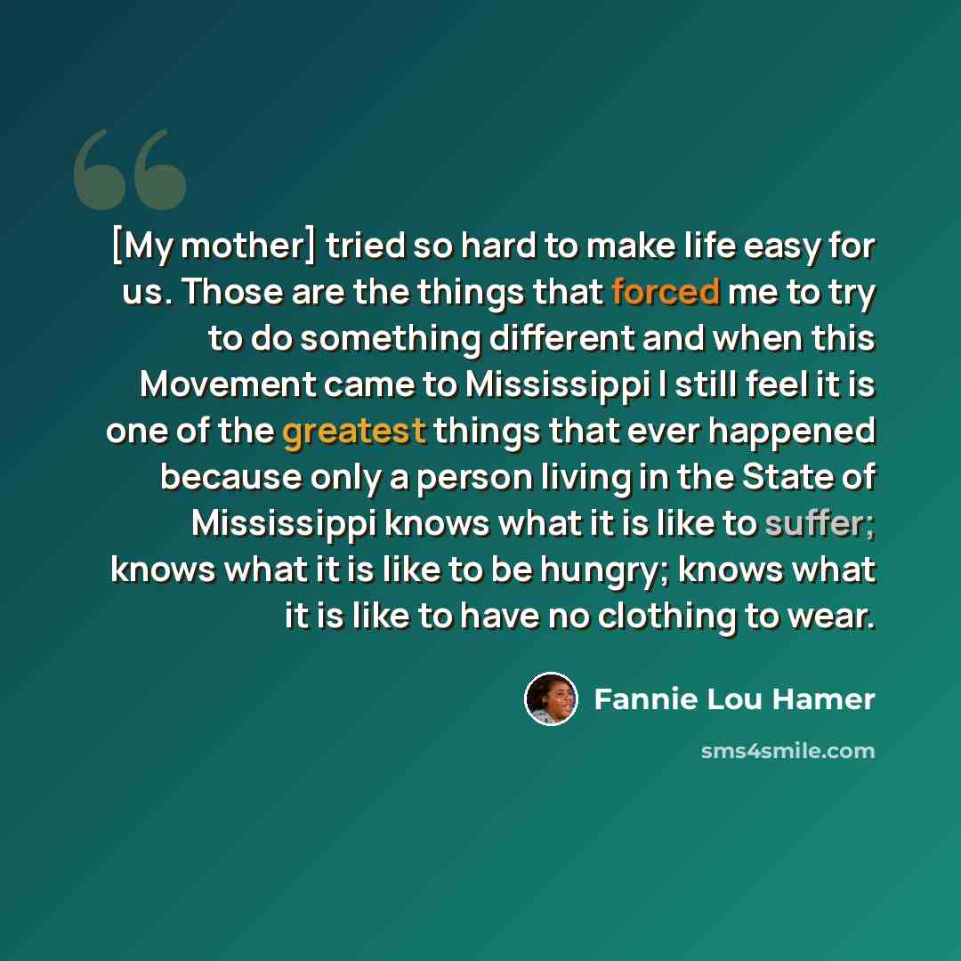 “[My mother] tried so hard to make life easy for us. Those are the things that forced me to try to do something different and when this Movement came to Mississippi I still feel it is one of the greatest things that ever happened because only a person living in the State of Mississippi knows what…” quote by Fannie Lou Hamer