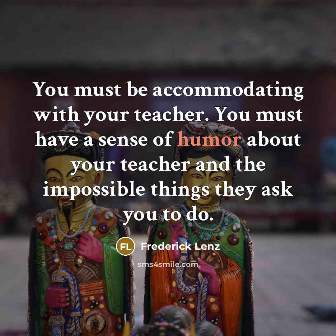 “You must be accommodating with your teacher. You must have a sense of humor about your teacher and the impossible things they ask you to do.” quote by Frederick Lenz