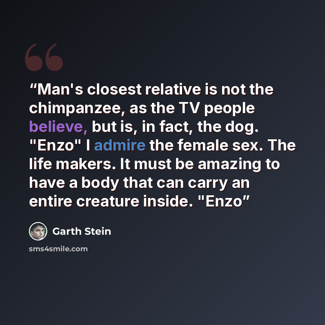 “Man's closest relative is not the chimpanzee, as the TV people believe, but is, in fact, the dog. "Enzo" I admire the female sex. The life makers. It must be amazing to have a body that can carry an entire creature inside. "Enzo” quote by Garth Stein