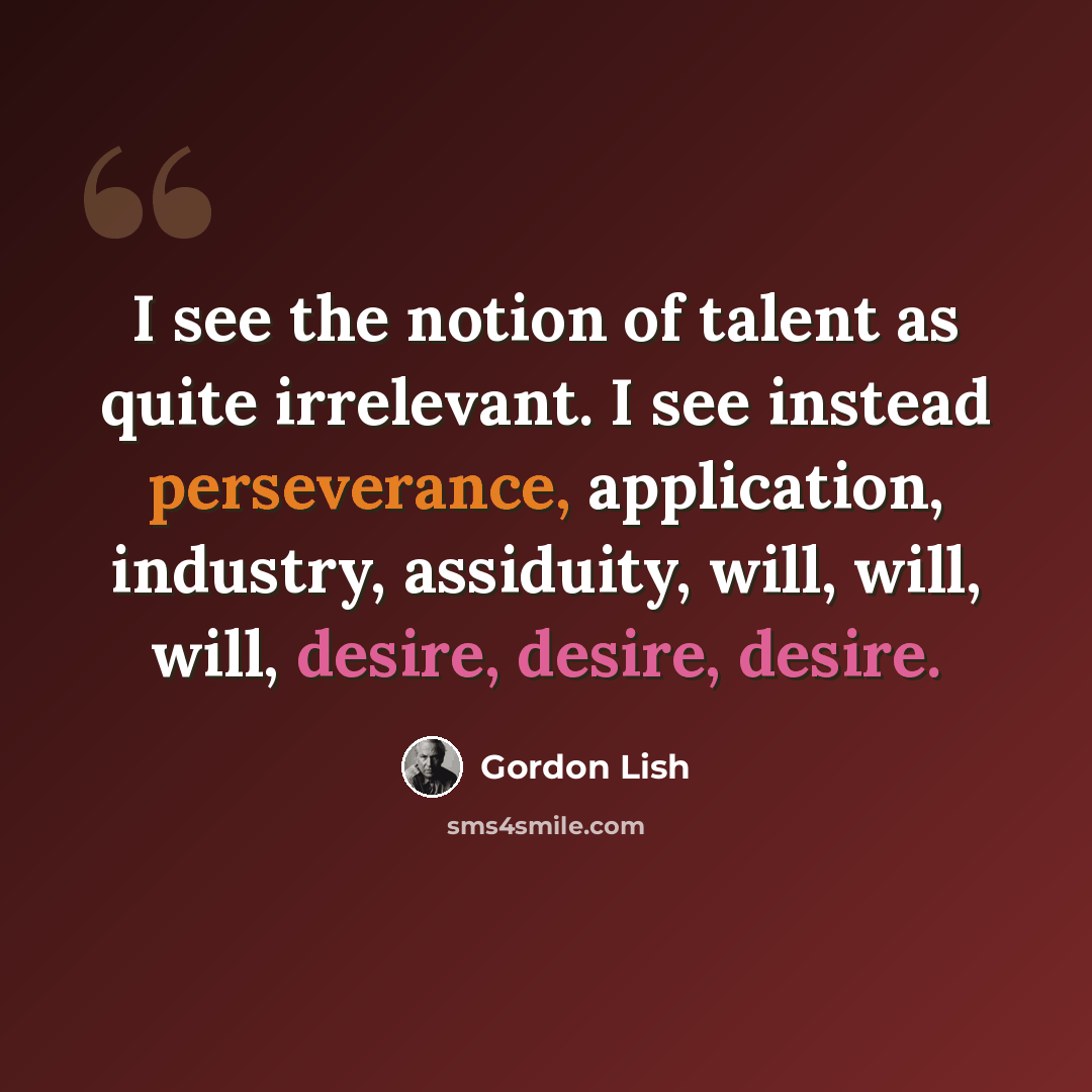 “I see the notion of talent as quite irrelevant. I see instead perseverance, application, industry, assiduity, will, will, will, desire, desire, desire.” quote by Gordon Lish