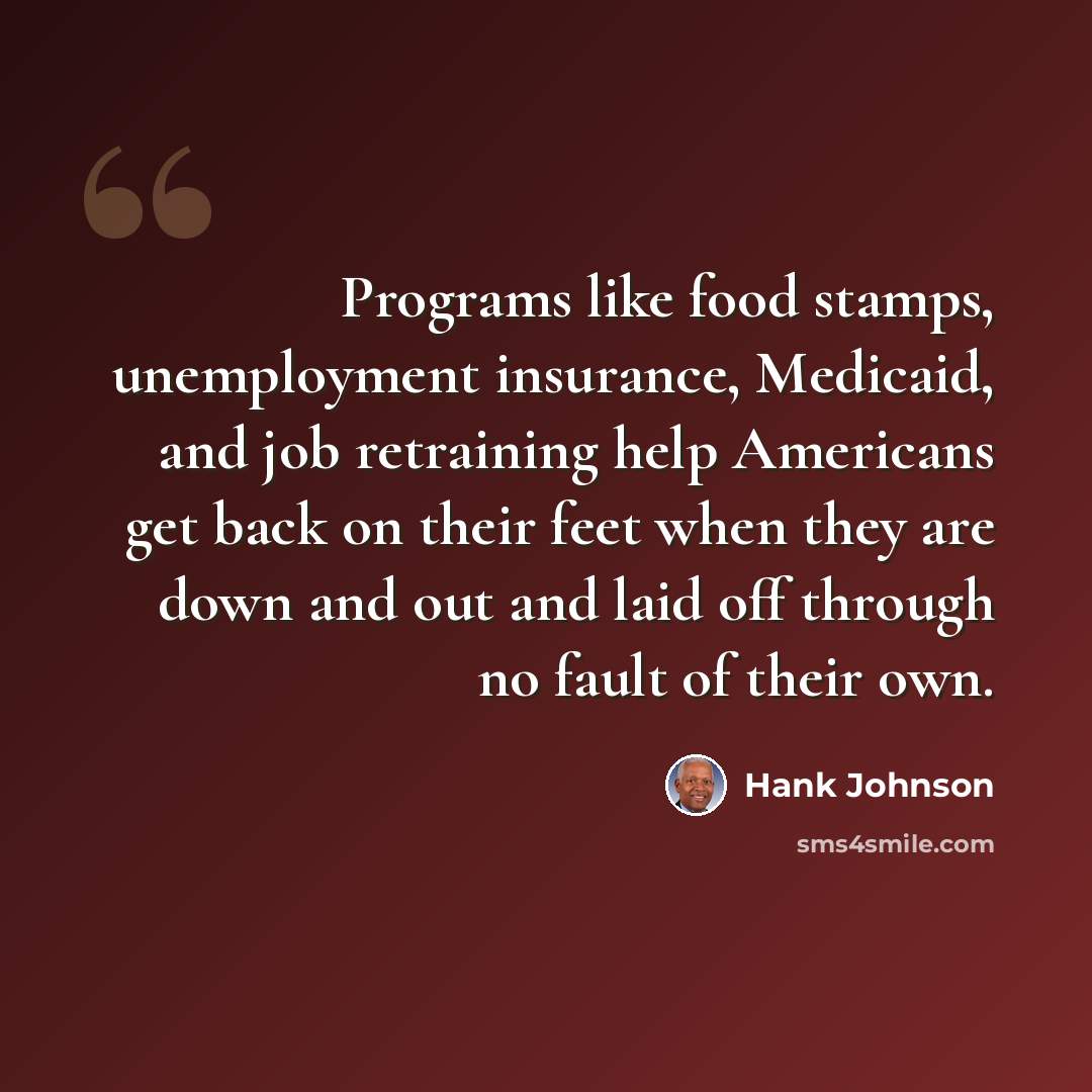 “Programs like food stamps, unemployment insurance, Medicaid, and job retraining help Americans get back on their feet when they are down and out and laid off through no fault of their own.” quote by Hank Johnson