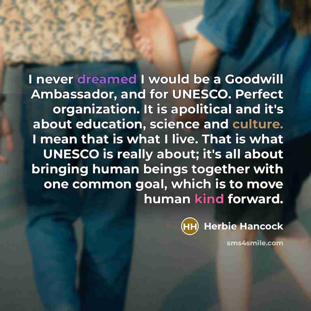 “I never dreamed I would be a Goodwill Ambassador, and for UNESCO. Perfect organization. It is apolitical and it's about education, science and culture. I mean that is what I live. That is what UNESCO is really about; it's all about bringing human beings together with one common goal, which is to…” quote by Herbie Hancock