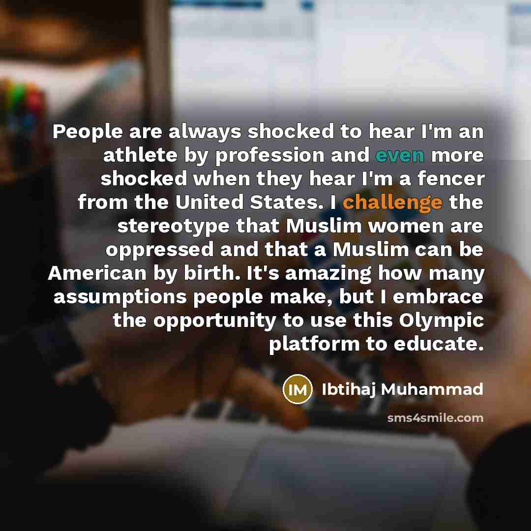 “People are always shocked to hear I'm an athlete by profession and even more shocked when they hear I'm a fencer from the United States. I challenge the stereotype that Muslim women are oppressed and that a Muslim can be American by birth. It's amazing how many assumptions people make, but I…” quote by Ibtihaj Muhammad