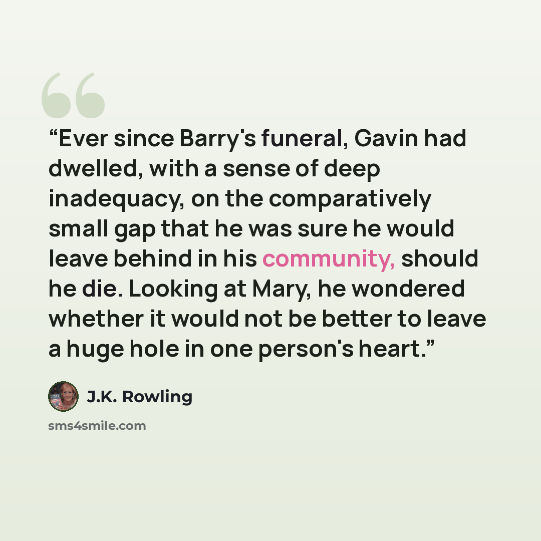 “Ever since Barry's funeral, Gavin had dwelled, with a sense of deep inadequacy, on the comparatively small gap that he was sure he would leave behind in his community, should he die. Looking at Mary, he wondered whether it would not be better to leave a huge hole in one person's heart.” quote by J.K. Rowling