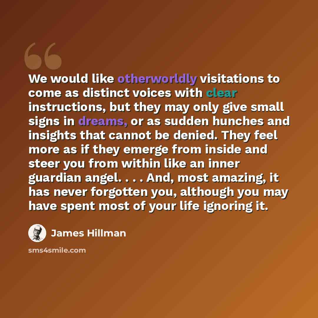 “We would like otherworldly visitations to come as distinct voices with clear instructions, but they may only give small signs in dreams, or as sudden hunches and insights that cannot be denied. They feel more as if they emerge from inside and steer you from within like an inner guardian angel…” quote by James Hillman