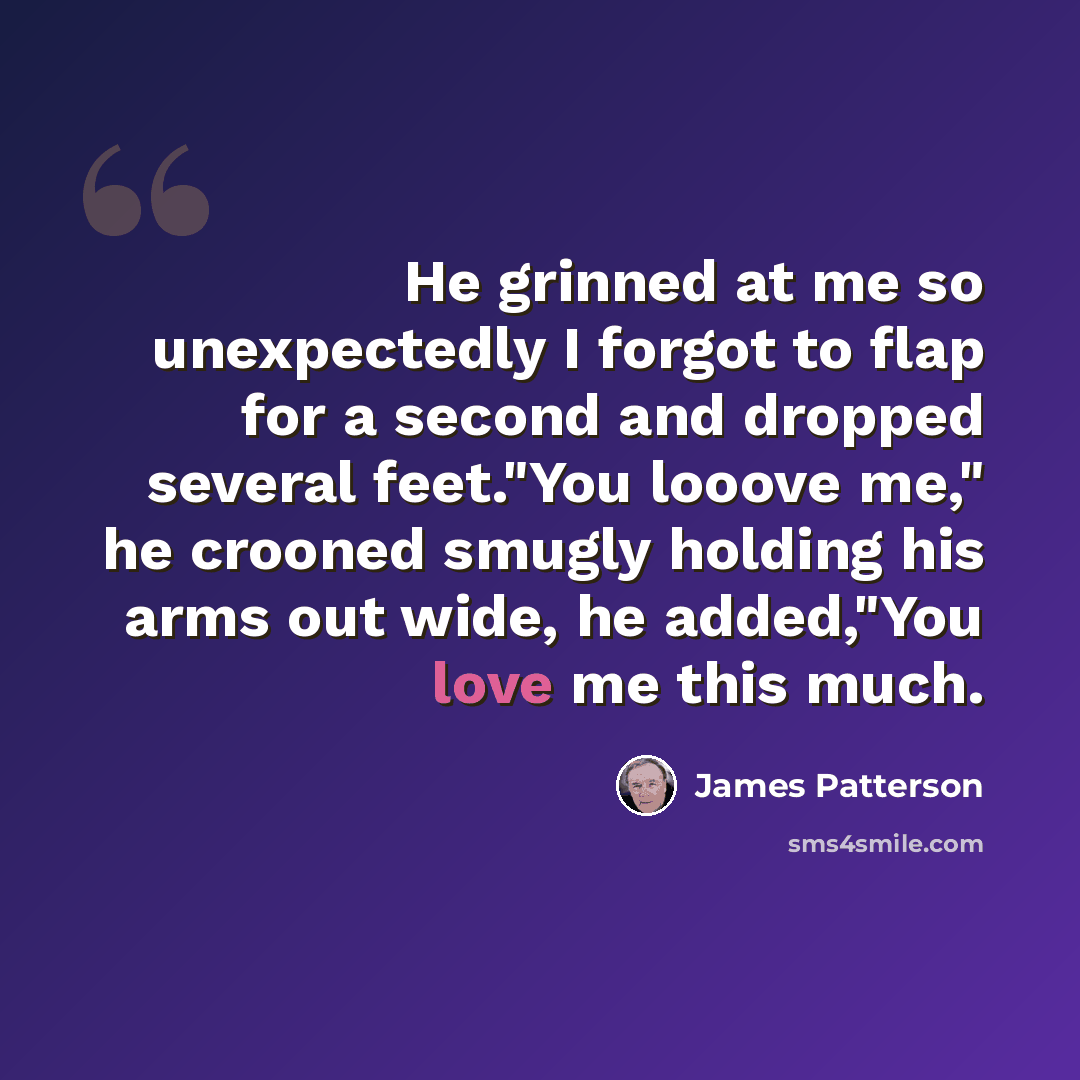 “He grinned at me so unexpectedly I forgot to flap for a second and dropped several feet."You looove me," he crooned smugly holding his arms out wide, he added,"You love me this much.” quote by James Patterson