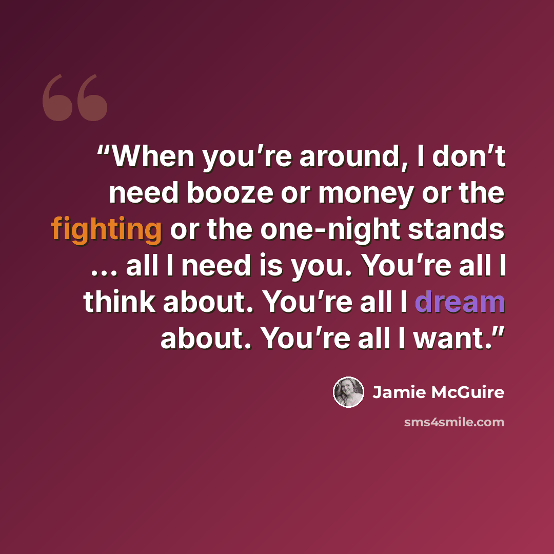 “When you’re around, I don’t need booze or money or the fighting or the one-night stands … all I need is you. You’re all I think about. You’re all I dream about. You’re all I want.” quote by Jamie McGuire
