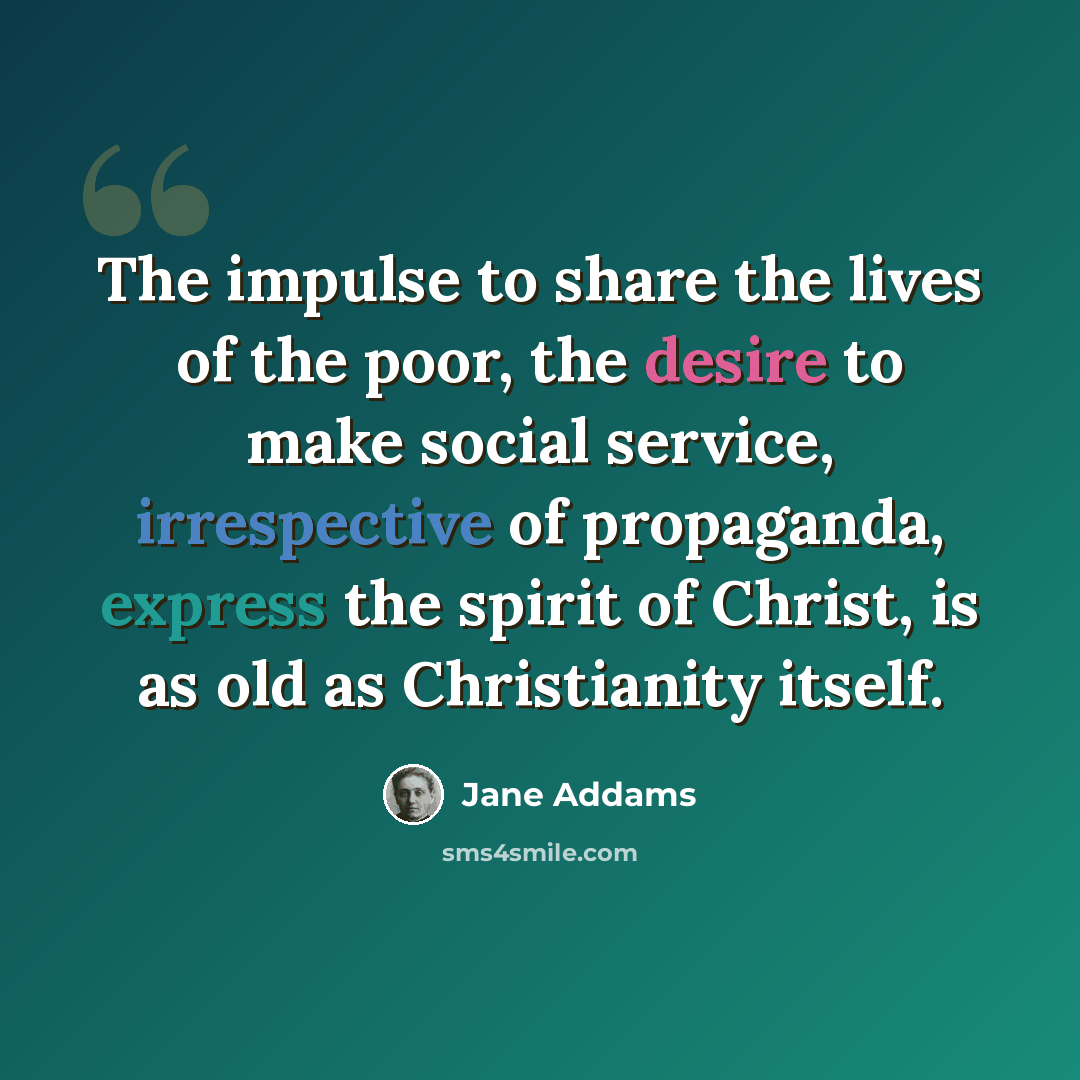 “The impulse to share the lives of the poor, the desire to make social service, irrespective of propaganda, express the spirit of Christ, is as old as Christianity itself.” quote by Jane Addams