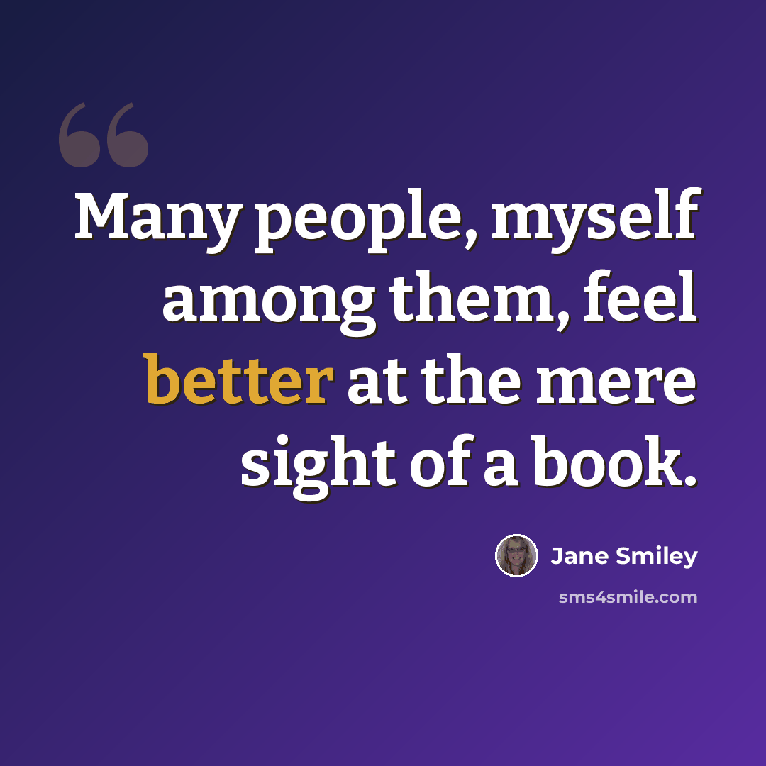 “Many people, myself among them, feel better at the mere sight of a book.” quote by Jane Smiley