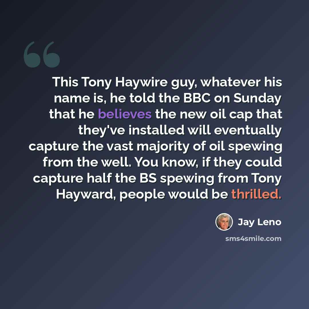 “This Tony Haywire guy, whatever his name is, he told the BBC on Sunday that he believes the new oil cap that they've installed will eventually capture the vast majority of oil spewing from the well. You know, if they could capture half the BS spewing from Tony Hayward, people would be thrilled.” quote by Jay Leno