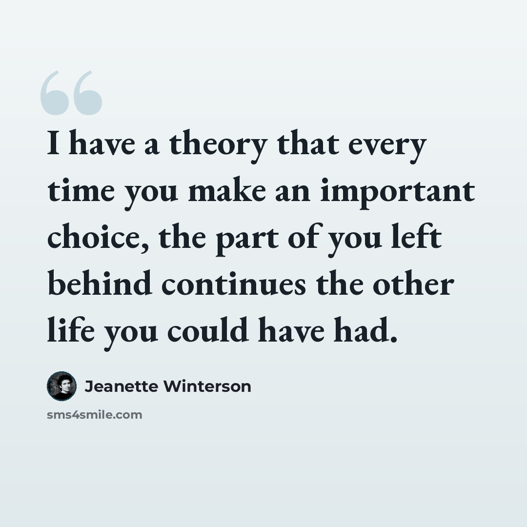 “I have a theory that every time you make an important choice, the part of you left behind continues the other life you could have had.” quote by Jeanette Winterson