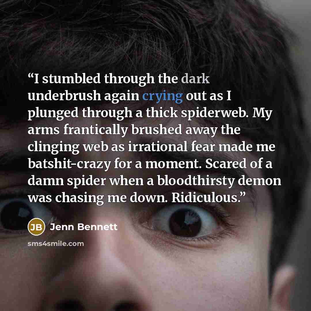 “I stumbled through the dark underbrush again crying out as I plunged through a thick spiderweb. My arms frantically brushed away the clinging web as irrational fear made me batshit-crazy for a moment. Scared of a damn spider when a bloodthirsty demon was chasing me down. Ridiculous.” quote by Jenn Bennett